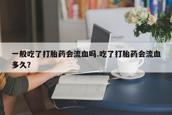 打胎药私人微信购买一般吃了打胎药会流血吗.吃了打胎药会流血多久？