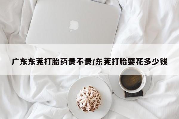 打胎药私人微信购买广东东莞打胎药贵不贵/东莞打胎要花多少钱