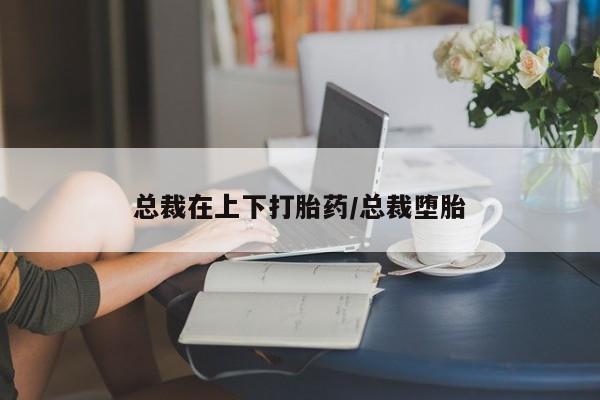 打胎药私人微信购买总裁在上下打胎药/总裁堕胎