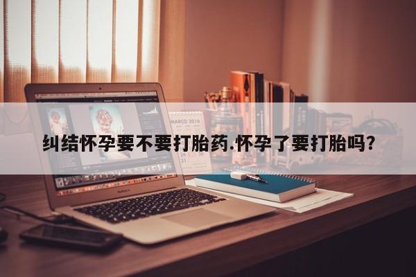打胎药私人微信购买纠结怀孕要不要打胎药.怀孕了要打胎吗?