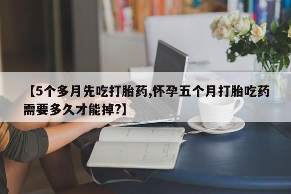 打胎药私人微信购买【5个多月先吃打胎药,怀孕五个月打胎吃药需要多久才能掉?】