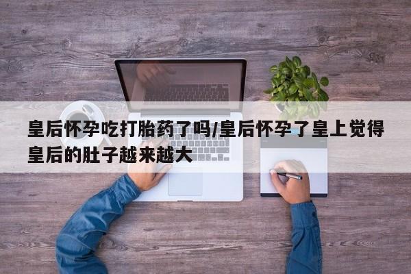 打胎药私人微信购买皇后怀孕吃打胎药了吗/皇后怀孕了皇上觉得皇后的肚子越来越大