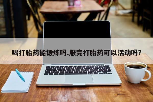 打胎药私人微信购买喝打胎药能锻炼吗.服完打胎药可以活动吗？