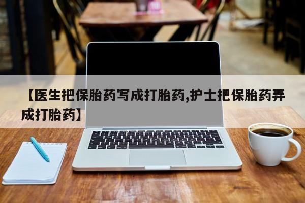 打胎药私人微信购买【医生把保胎药写成打胎药,护士把保胎药弄成打胎药】
