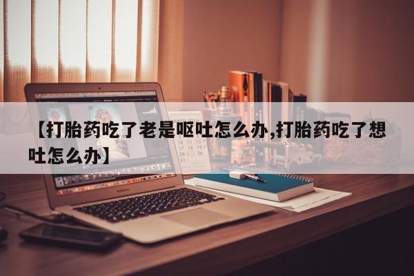 打胎药私人微信购买【打胎药吃了老是呕吐怎么办,打胎药吃了想吐怎么办】