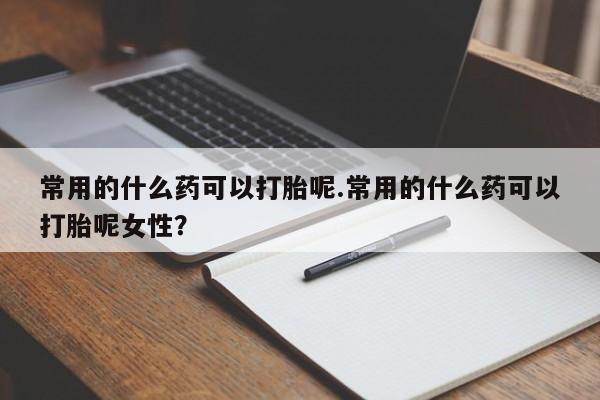 打胎药私人微信购买常用的什么药可以打胎呢.常用的什么药可以打胎呢女性？