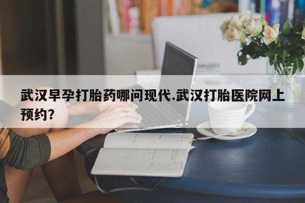 打胎药私人微信购买武汉早孕打胎药哪问现代.武汉打胎医院网上预约？