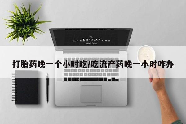 打胎药私人微信购买打胎药晚一个小时吃/吃流产药晚一小时咋办
