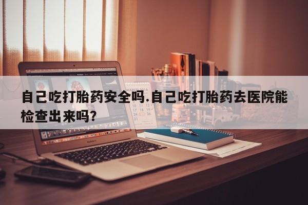 打胎药私人微信购买自己吃打胎药安全吗.自己吃打胎药去医院能检查出来吗？