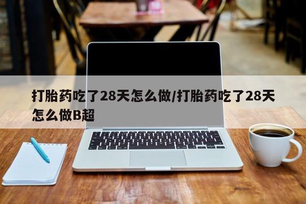 打胎药私人微信购买打胎药吃了28天怎么做/打胎药吃了28天怎么做B超