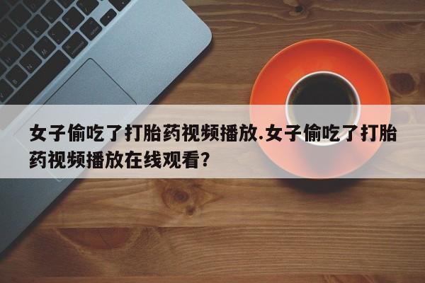 打胎药私人微信购买女子偷吃了打胎药视频播放.女子偷吃了打胎药视频播放在线观看？