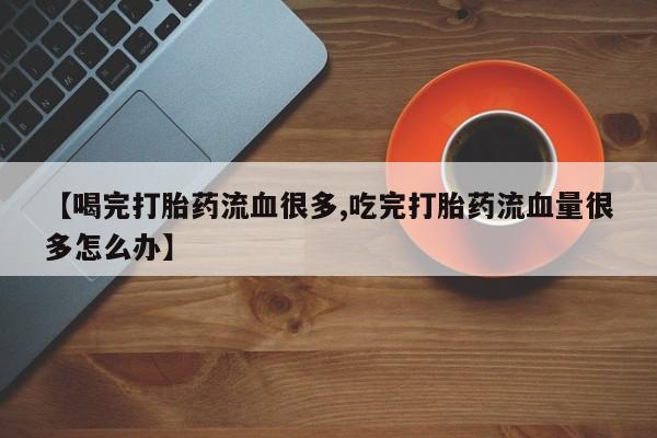打胎药私人微信购买【喝完打胎药流血很多,吃完打胎药流血量很多怎么办】