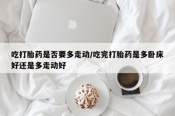 打胎药私人微信购买吃打胎药是否要多走动/吃完打胎药是多卧床好还是多走动好