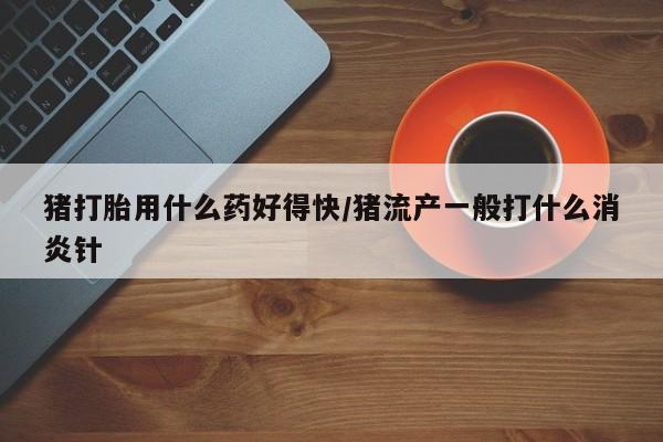 打胎药私人微信购买猪打胎用什么药好得快/猪流产一般打什么消炎针