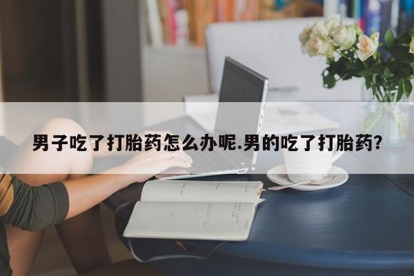 打胎药私人微信购买男子吃了打胎药怎么办呢.男的吃了打胎药？