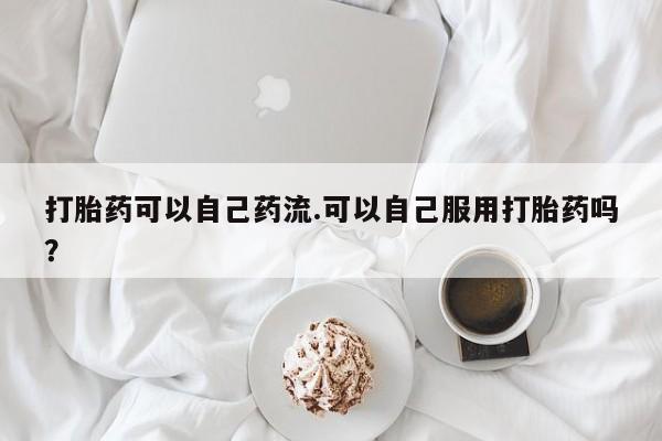 打胎药私人微信购买打胎药可以自己药流.可以自己服用打胎药吗？
