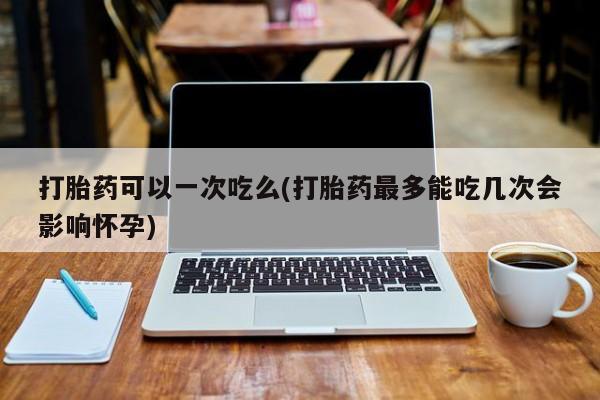 打胎药私人微信购买打胎药可以一次吃么(打胎药最多能吃几次会影响怀孕)