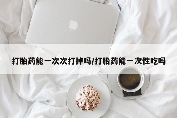 打胎药私人微信购买打胎药能一次次打掉吗/打胎药能一次性吃吗