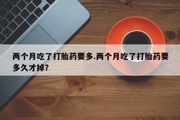 打胎药私人微信购买两个月吃了打胎药要多.两个月吃了打胎药要多久才掉？