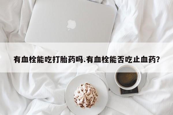 打胎药私人微信购买有血栓能吃打胎药吗.有血栓能否吃止血药？