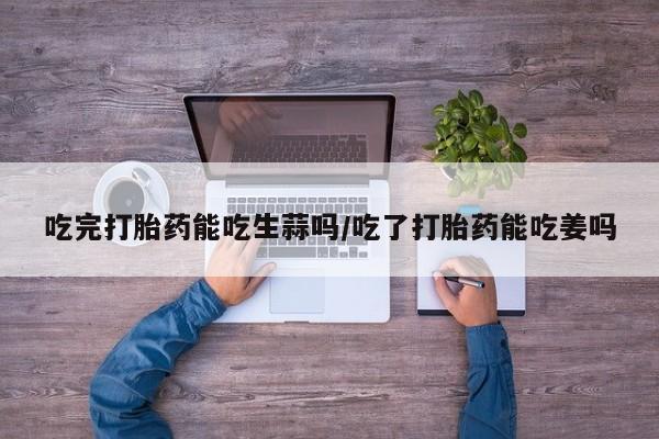 打胎药私人微信购买吃完打胎药能吃生蒜吗/吃了打胎药能吃姜吗
