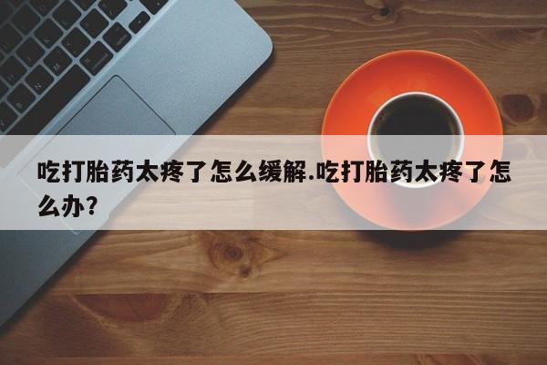 打胎药私人微信购买吃打胎药太疼了怎么缓解.吃打胎药太疼了怎么办？