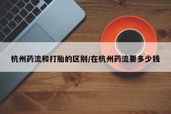打胎药私人微信购买杭州药流和打胎的区别/在杭州药流要多少钱