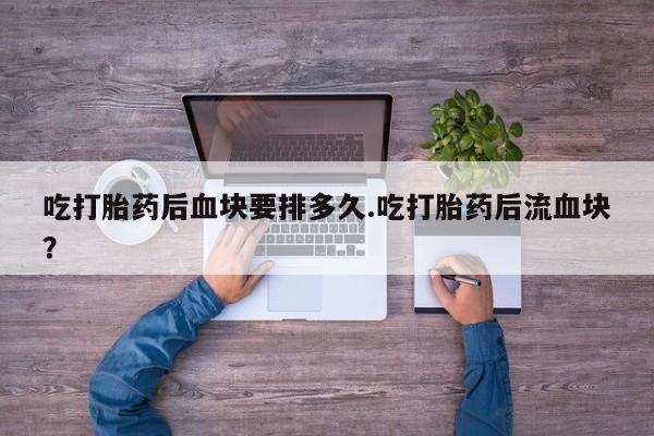 打胎药私人微信购买吃打胎药后血块要排多久.吃打胎药后流血块？