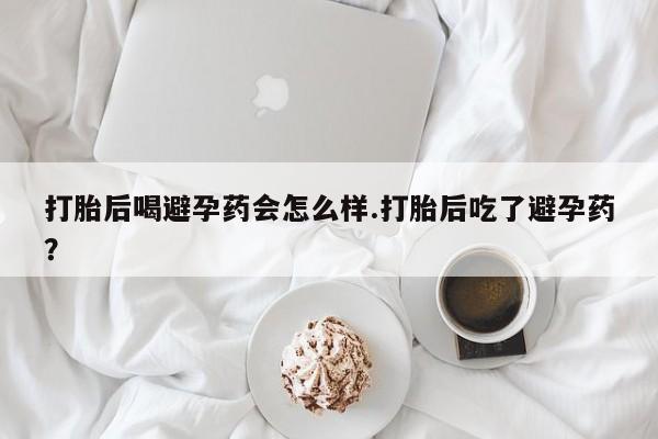 打胎药私人微信购买打胎后喝避孕药会怎么样.打胎后吃了避孕药？