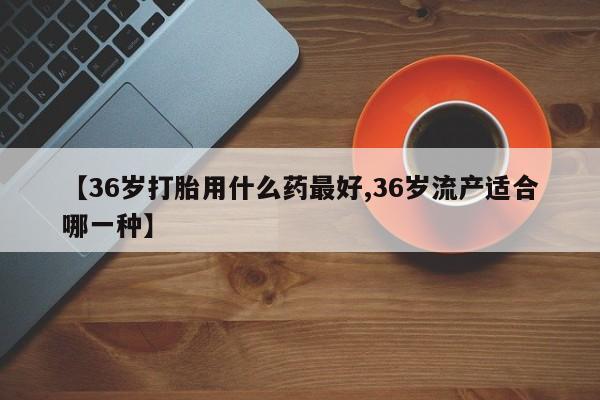 打胎药私人微信购买【36岁打胎用什么药最好,36岁流产适合哪一种】